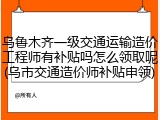 乌鲁木齐一级交通运输造价工程师有补贴吗怎么领取呢(乌市交通造价师补贴申领)
