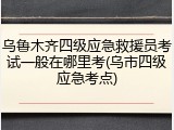 乌鲁木齐四级应急救援员考试一般在哪里考(乌市四级应急考点)