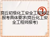 商丘初级化工安全工程师证报考具体要求(商丘化工安全工程师报考)