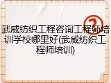 武威纺织工程咨询工程师培训学校哪里好(武威纺织工程师培训)