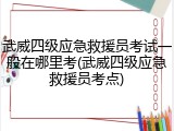 武威四级应急救援员考试一般在哪里考(武威四级应急救援员考点)
