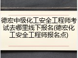 德宏中级化工安全工程师考试去哪里线下报名(德宏化工安全工程师报名点)
