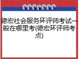 德宏社会服务环评师考试一般在哪里考(德宏环评师考点)