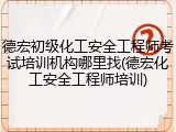 德宏初级化工安全工程师考试培训机构哪里找(德宏化工安全工程师培训)