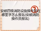 安顺四级消防设施操作员在哪里学怎么报名(安顺消防操作员报名)