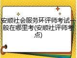 安顺社会服务环评师考试一般在哪里考(安顺社评师考点)