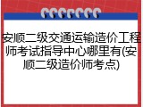 安顺二级交通运输造价工程师考试指导中心哪里有(安顺二级造价师考点)