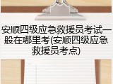 安顺四级应急救援员考试一般在哪里考(安顺四级应急救援员考点)