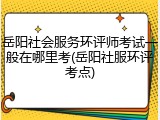 岳阳社会服务环评师考试一般在哪里考(岳阳社服环评考点)