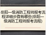 岳阳一级消防工程师报考流程详细步骤有哪些(岳阳一级消防工程师报考流程)