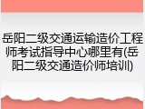 岳阳二级交通运输造价工程师考试指导中心哪里有(岳阳二级交通造价师培训)