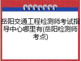 岳阳交通工程检测师考试指导中心哪里有(岳阳检测师考点)
