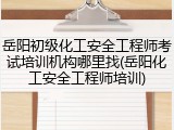 岳阳初级化工安全工程师考试培训机构哪里找(岳阳化工安全工程师培训)