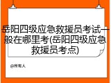 岳阳四级应急救援员考试一般在哪里考(岳阳四级应急救援员考点)