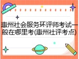 惠州社会服务环评师考试一般在哪里考(惠州社评考点)