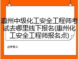 惠州中级化工安全工程师考试去哪里线下报名(惠州化工安全工程师报名点)