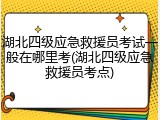 湖北四级应急救援员考试一般在哪里考(湖北四级应急救援员考点)