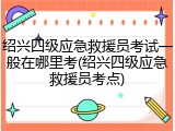 绍兴四级应急救援员考试一般在哪里考(绍兴四级应急救援员考点)