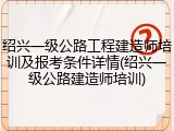 绍兴一级公路工程建造师培训及报考条件详情(绍兴一级公路建造师培训)
