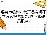 绍兴中级物业管理员在哪里学怎么报名(绍兴物业管理员报名)