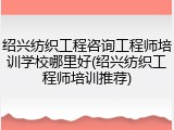 绍兴纺织工程咨询工程师培训学校哪里好(绍兴纺织工程师培训推荐)