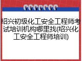 绍兴初级化工安全工程师考试培训机构哪里找(绍兴化工安全工程师培训)