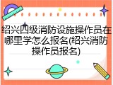 绍兴四级消防设施操作员在哪里学怎么报名(绍兴消防操作员报名)