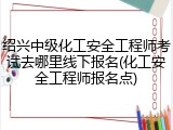 绍兴中级化工安全工程师考试去哪里线下报名(化工安全工程师报名点)
