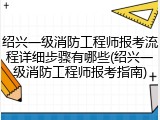 绍兴一级消防工程师报考流程详细步骤有哪些(绍兴一级消防工程师报考指南)