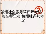 赣州社会服务环评师考试一般在哪里考(赣州社评师考点)