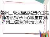 赣州二级交通运输造价工程师考试指导中心哪里有(赣州二级造价师培训点)