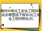 赣州中级化工安全工程师考试去哪里线下报名(化工安全工程师报名点)