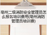 亳州二级消防安全管理员怎么报名培训费用(亳州消防管理员培训费)