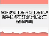 滨州纺织工程咨询工程师培训学校哪里好(滨州纺织工程师培训)