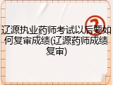 辽源执业药师考试以后要如何复审成绩(辽源药师成绩复审)