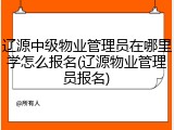 辽源中级物业管理员在哪里学怎么报名(辽源物业管理员报名)