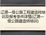 辽源一级公路工程建造师培训及报考条件详情(辽源一级公路建造师培训)