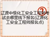 辽源中级化工安全工程师考试去哪里线下报名(辽源化工安全工程师报名点)