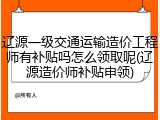 辽源一级交通运输造价工程师有补贴吗怎么领取呢(辽源造价师补贴申领)