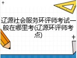 辽源社会服务环评师考试一般在哪里考(辽源环评师考点)