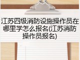 江苏四级消防设施操作员在哪里学怎么报名(江苏消防操作员报名)