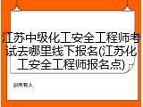 江苏中级化工安全工程师考试去哪里线下报名(江苏化工安全工程师报名点)