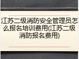 江苏二级消防安全管理员怎么报名培训费用(江苏二级消防报名费用)