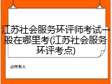 江苏社会服务环评师考试一般在哪里考(江苏社会服务环评考点)