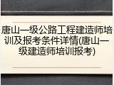 唐山一级公路工程建造师培训及报考条件详情(唐山一级建造师培训报考)
