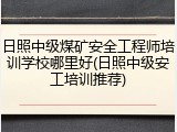 日照中级煤矿安全工程师培训学校哪里好(日照中级安工培训推荐)