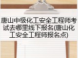 唐山中级化工安全工程师考试去哪里线下报名(唐山化工安全工程师报名点)