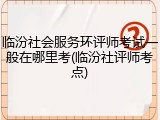 临汾社会服务环评师考试一般在哪里考(临汾社评师考点)