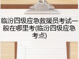 临汾四级应急救援员考试一般在哪里考(临汾四级应急考点)