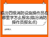 临汾四级消防设施操作员在哪里学怎么报名(临汾消防操作员报名点)